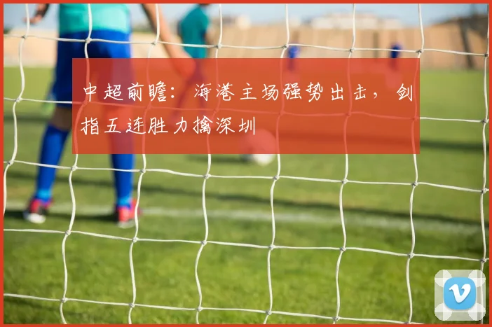 中超前瞻:海港主场强势出击,剑指五连胜力擒深圳