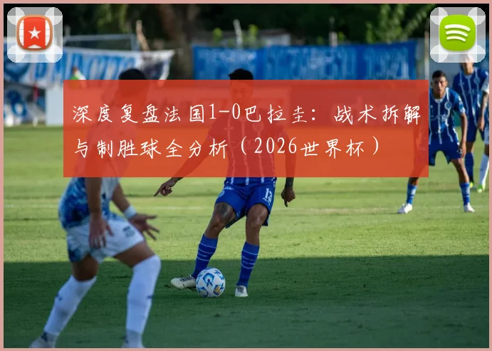 深度复盘法国1-0巴拉圭：战术拆解与制胜球全分析（2026世界杯）