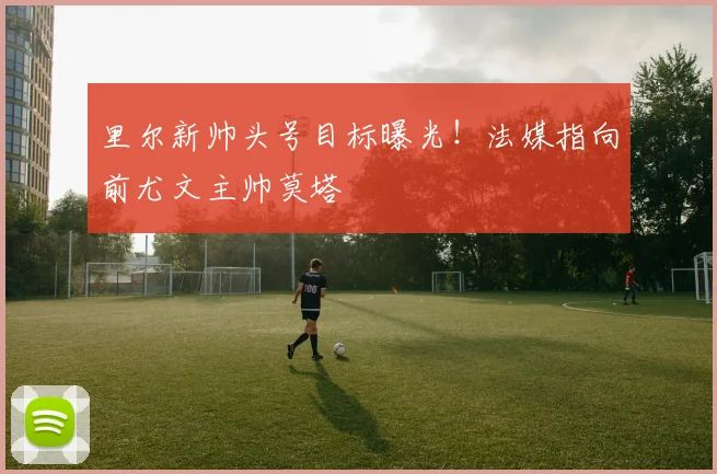 里尔新帅头号目标曝光!法媒指向前尤文主帅莫塔