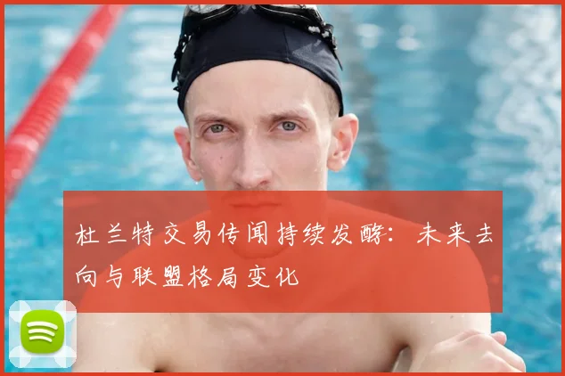 杜兰特交易传闻持续发酵：未来去向与联盟格局变化