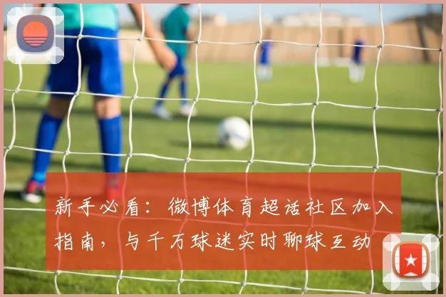 新手必看:微博体育超话社区加入指南,与千万球迷实时聊球互动