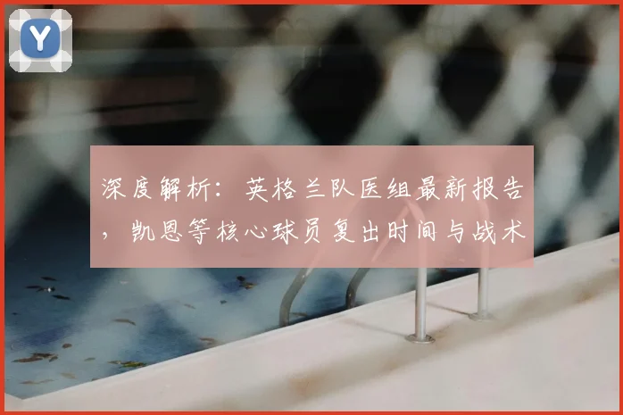 深度解析：英格兰队医组最新报告，凯恩等核心球员复出时间与战术影响