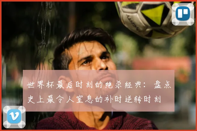 世界杯最后时刻的绝杀经典：盘点史上最令人窒息的补时逆转时刻